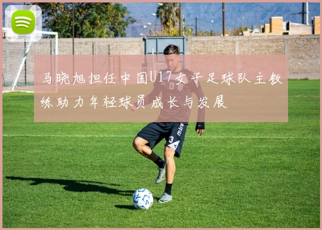 马晓旭担任中国U17女子足球队主教练助力年轻球员成长与发展