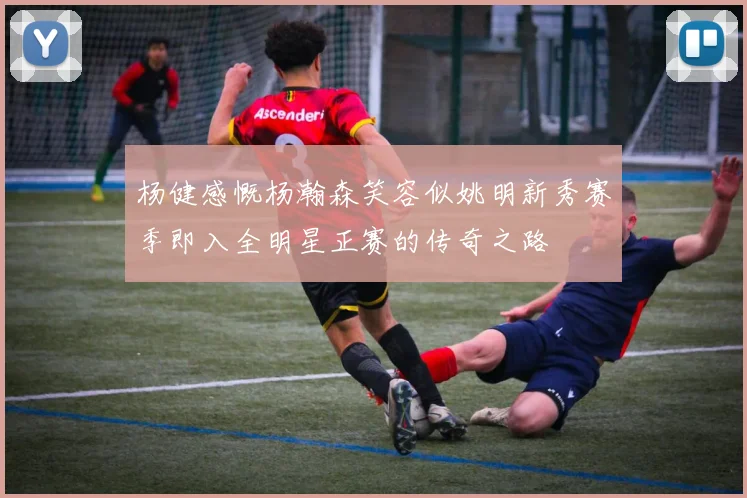 杨健感慨杨瀚森笑容似姚明新秀赛季即入全明星正赛的传奇之路