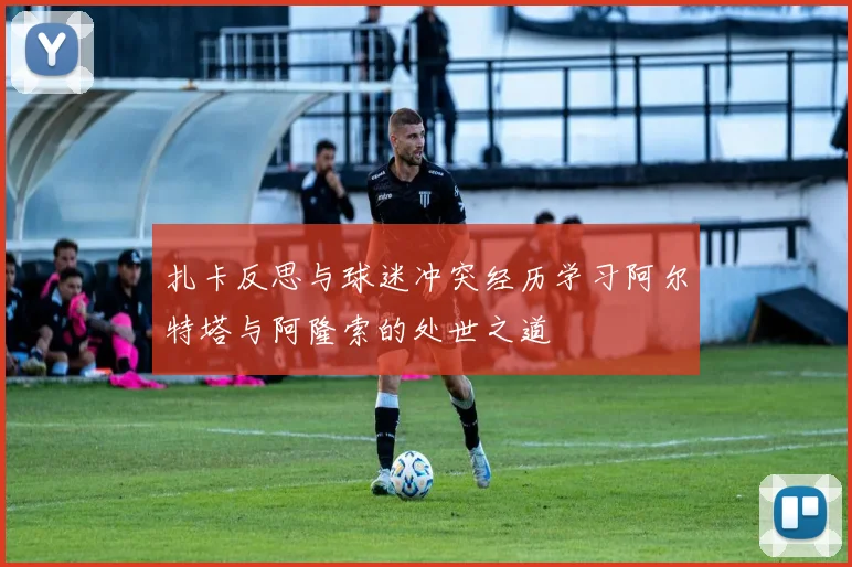 扎卡反思与球迷冲突经历学习阿尔特塔与阿隆索的处世之道