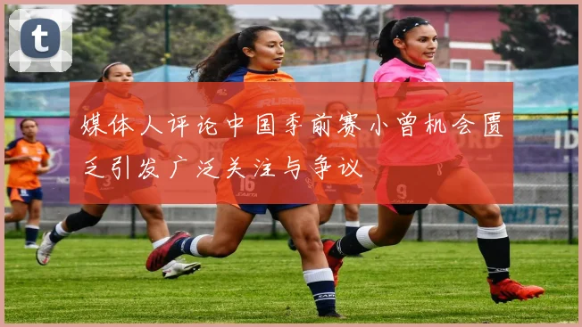 媒体人评论中国季前赛小曾机会匮乏引发广泛关注与争议