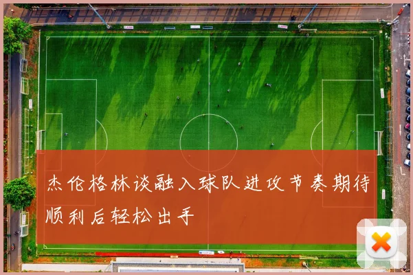 杰伦格林谈融入球队进攻节奏期待顺利后轻松出手