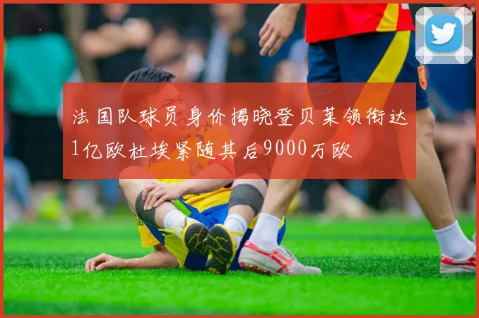 法国队球员身价揭晓登贝莱领衔达1亿欧杜埃紧随其后9000万欧
