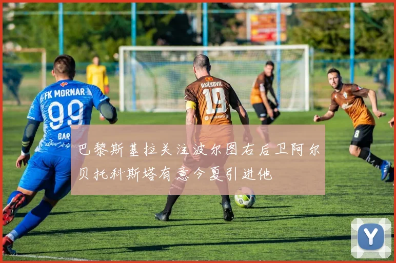 巴黎斯基拉关注波尔图右后卫阿尔贝托科斯塔有意今夏引进他