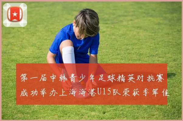 第一届中韩青少年足球精英对抗赛成功举办上海海港U15队荣获季军佳绩