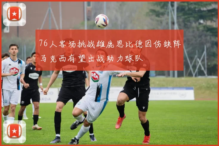 76人客场挑战雄鹿恩比德因伤缺阵马克西有望出战助力球队