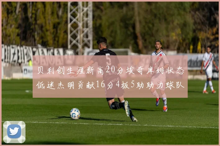 贝利创生涯新高20分埃奇库姆状态低迷杰明贡献16分4板5助助力球队