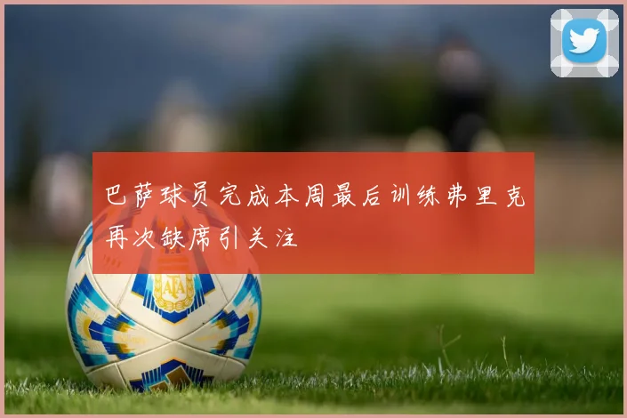 巴萨球员完成本周最后训练弗里克再次缺席引关注