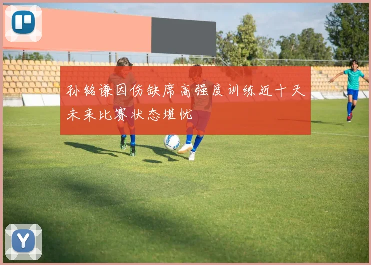 孙铭谦因伤缺席高强度训练近十天未来比赛状态堪忧