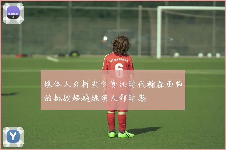 媒体人分析当今资讯时代瀚森面临的挑战超越姚明大郅时期