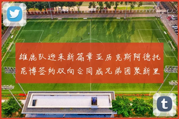 雄鹿队迎来新篇章亚历克斯阿德托昆博签约双向合同成兄弟团聚新里程碑