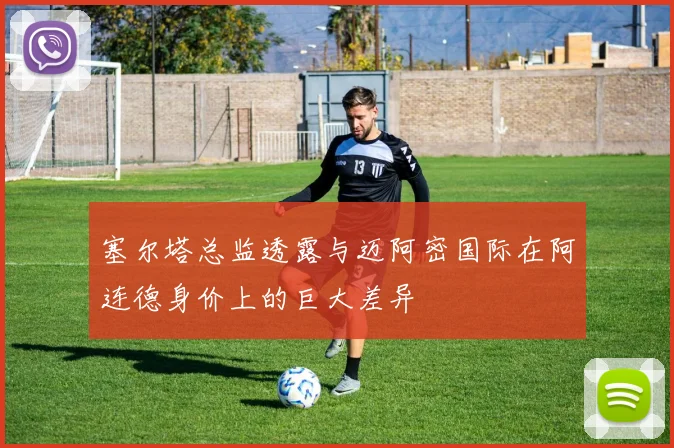 塞尔塔总监透露与迈阿密国际在阿连德身价上的巨大差异