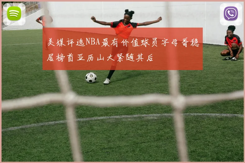 美媒评选NBA最有价值球员字母哥稳居榜首亚历山大紧随其后