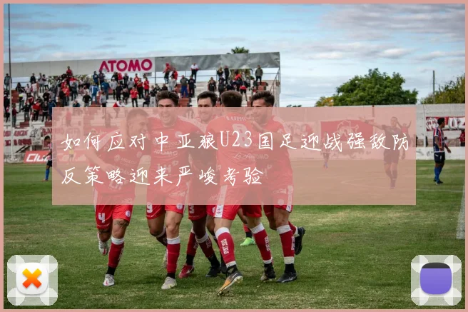 如何应对中亚狼U23国足迎战强敌防反策略迎来严峻考验