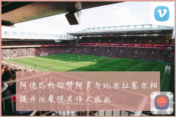 阿德巴约称赞阿贾与比尔拉塞尔相提并论展现其伟大成就