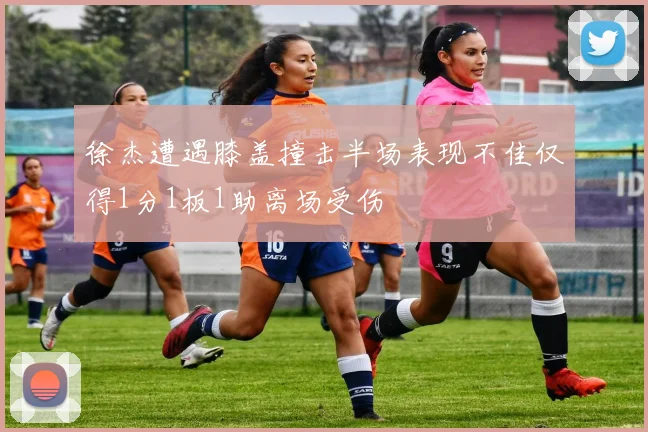 徐杰遭遇膝盖撞击半场表现不佳仅得1分1板1助离场受伤