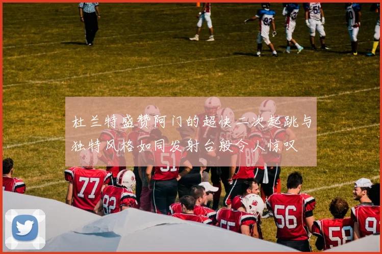杜兰特盛赞阿门的超快二次起跳与独特风格如同发射台般令人惊叹