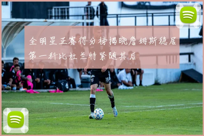 全明星正赛得分榜揭晓詹姆斯稳居第一科比杜兰特紧随其后