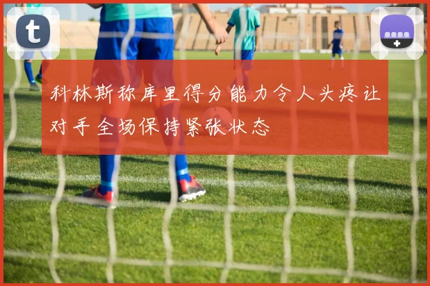科林斯称库里得分能力令人头疼让对手全场保持紧张状态