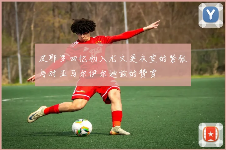 皮耶罗回忆初入尤文更衣室的紧张与对亚马尔伊尔迪兹的赞赏