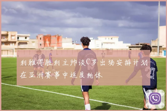 利雅得胜利主帅谈C罗出场安排计划在亚洲赛事中适度轮休