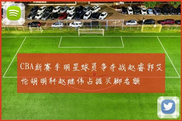 CBA新赛季明星球员争夺战赵睿郭艾伦胡明轩赵继伟占据买脚名额